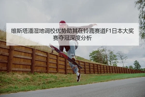 维斯塔潘湿地调校优势助其在铃鹿赛道F1日本大奖赛夺冠深度分析 | Leyu